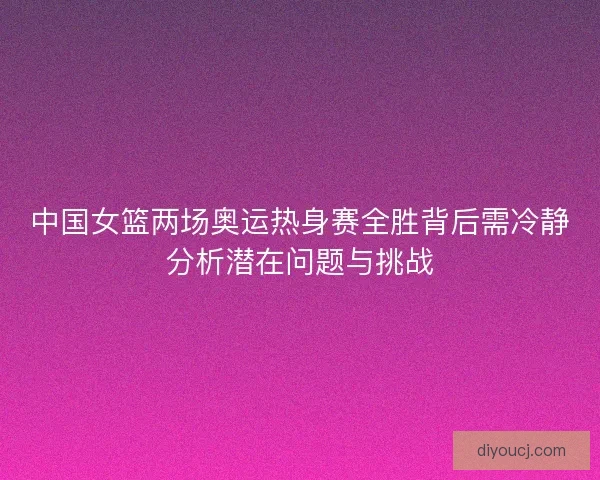 中国女篮两场奥运热身赛全胜背后需冷静分析潜在问题与挑战