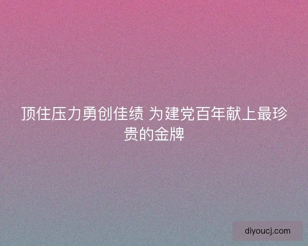 顶住压力勇创佳绩 为建党百年献上最珍贵的金牌