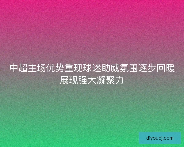 中超主场优势重现球迷助威氛围逐步回暖展现强大凝聚力
