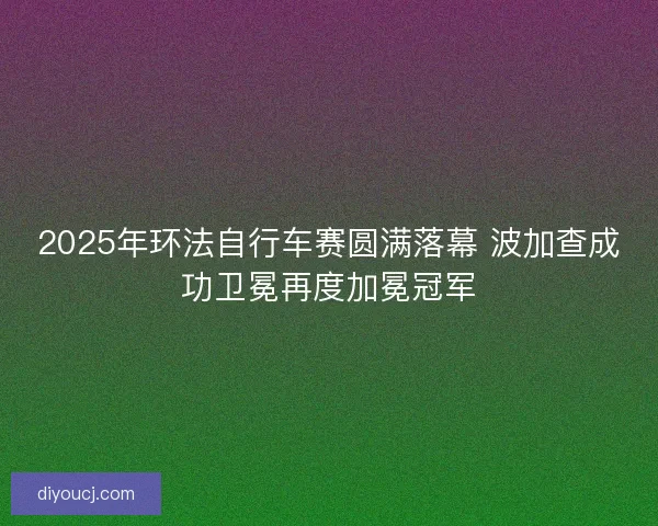 2025年环法自行车赛圆满落幕 波加查成功卫冕再度加冕冠军