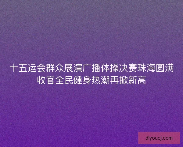 十五运会群众展演广播体操决赛珠海圆满收官全民健身热潮再掀新高