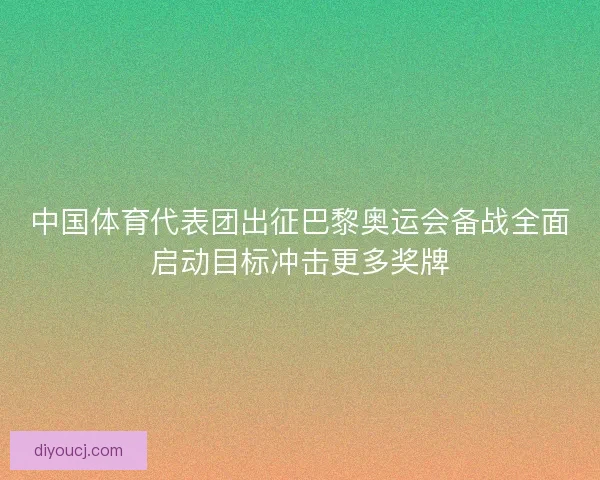 中国体育代表团出征巴黎奥运会备战全面启动目标冲击更多奖牌