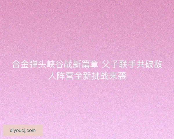 合金弹头峡谷战新篇章 父子联手共破敌人阵营全新挑战来袭
