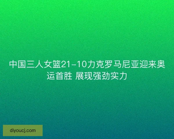 中国三人女篮21-10力克罗马尼亚迎来奥运首胜 展现强劲实力