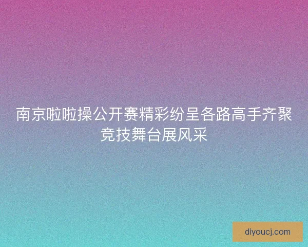南京啦啦操公开赛精彩纷呈各路高手齐聚竞技舞台展风采